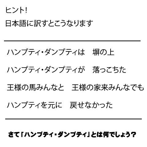 ハンプティ・ダンプティは　塀の上  ハンプティ・ダンプティが　落っこちた  王様の馬みんなと　王様の家来みんなでも  ハンプティを元に　戻せなかった