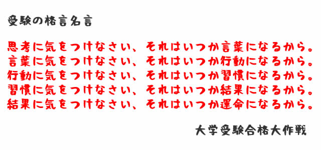 思考に気をつけなさい、それはいつか言葉になるから。 言葉に気をつけなさい、それはいつか行動になるから。 行動に気をつけなさい、それはいつか習慣になるから。 習慣に気をつけなさい、それはいつか結果になるから。 結果に気をつけなさい、それはいつか運命になるから。