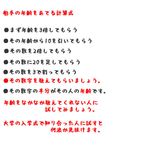 相手の年齢をあてる計算式 ●まず年齢を3倍してもらう●その年齢から10を引いてもらう●その数を2倍してもらう●その数に20を足してもらう●その数を3で割ってもらう●その数字を教えてもらいましょう。●その数字の半分がその人の年齢です。年齢をなかなか教えてくれない人に 試してみましょう。大学の入学式で知り合った人に試すと 何浪か見抜けます。